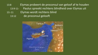 13:8 Elymas probeert de proconsul van geloof af te houden
13:9-11- Paulus spreekt rechtens blindheid over Elymas uit
13:-11 Elymas wordt rechtens blind
13:12 de proconsul gelooft
 