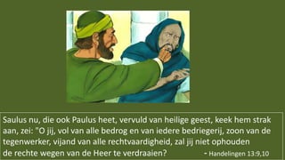 Saulus nu, die ook Paulus heet, vervuld van heilige geest, keek hem strak
aan, zei: "O jij, vol van alle bedrog en van iedere bedriegerij, zoon van de
tegenwerker, vijand van alle rechtvaardigheid, zal jij niet ophouden
de rechte wegen van de Heer te verdraaien? - Handelingen 13:9,10
 