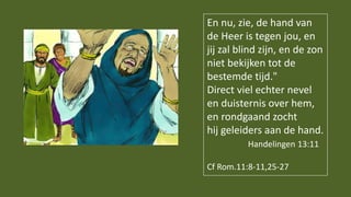 En nu, zie, de hand van
de Heer is tegen jou, en
jij zal blind zijn, en de zon
niet bekijken tot de
bestemde tijd."
Direct viel echter nevel
en duisternis over hem,
en rondgaand zocht
hij geleiders aan de hand.
Handelingen 13:11
Cf Rom.11:8-11,25-27
 