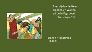Toen zij dan de Heer
dienden en vastten,
zei de heilige geest:
Handelingen 13:2a
dienen = leitourgeo
(Hb.10:11)
 