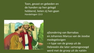 Toen, gevast en gebeden en
de handen op hen gelegd
hebbend, lieten zij hen gaan
Handelingen 13:3
afzondering van Barnabas
en Johannes Marcus van de Joodse
medegelovigen
--> type van de groep uit de
Hebreeën die later samengevoegd
werd met de groep uit de natiën
 