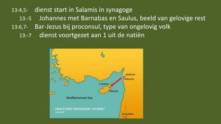 13:4,5- dienst start in Salamis in synagoge
13:-5 Johannes met Barnabas en Saulus, beeld van gelovige rest
13:6,7- Bar-Jezus bij proconsul, type van ongelovig volk
13:-7 dienst voortgezet aan 1 uit de natiën
 