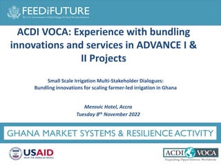 Photo Credit Goes Here
GHANA MARKET SYSTEMS & RESILIENCE ACTIVITY
Small Scale Irrigation Multi-Stakeholder Dialogues:
Bundling innovations for scaling farmer-led irrigation in Ghana
Mensvic Hotel, Accra
Tuesday 8th November 2022
ACDI VOCA: Experience with bundling
innovations and services in ADVANCE I &
II Projects
 