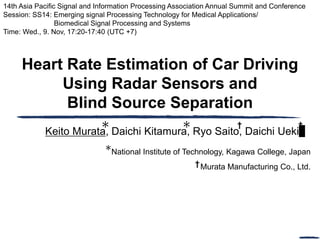 Heart Rate Estimation of Car Driving
Using Radar Sensors and
Blind Source Separation
Keito Murata, Daichi Kitamura, Ryo Saito, Daichi Ueki
14th Asia Pacific Signal and Information Processing Association Annual Summit and Conference
Session: SS14: Emerging signal Processing Technology for Medical Applications/
Biomedical Signal Processing and Systems
Time: Wed., 9. Nov, 17:20-17:40 (UTC +7)
† †
National Institute of Technology, Kagawa College, Japan
Murata Manufacturing Co., Ltd.
†
 