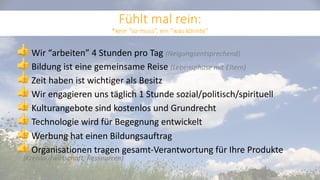 👍 Wir “arbeiten” 4 Stunden pro Tag (Neigungsentsprechend)
👍 Bildung ist eine gemeinsame Reise (Lebensphase mit Eltern)
👍 Zeit haben ist wichtiger als Besitz
👍 Wir engagieren uns täglich 1 Stunde sozial/politisch/spirituell
👍 Kulturangebote sind kostenlos und Grundrecht
👍 Technologie wird für Begegnung entwickelt
👍 Werbung hat einen Bildungsauftrag
👍 Organisationen tragen gesamt-Verantwortung für Ihre Produkte
(Kreislaufwirtschaft, Ressourcen)
Fühlt mal rein:
*kein “so muss”, ein “was könnte”
 
