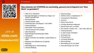 Ø Ideen tot zu diskutieren
Ø Bei jeder Kleinigkeit um Erlaubnis zu fragen und
dauernd abzustimmen
Ø Businesstheater
Ø Flexible Arbeit& -zeiten
Ø Entscheidungen verschleppen / nicht treffen
Ø Hierarchiedenken
Ø Nicht jedem Trend nachlaufen...
Ø Termine bewusst nicht zusagen
Ø alles Diskutieren
Ø Eigenständige Entscheidungen treffen
Ø Polarisieren
Ø Wissen horten/für sich behalten, anstatt Wissen zu
teilen
Ø Meetings ohne Zielsetzung und Agenda
Ø DigiCamp
Ø Beschäftigung (vs. Werschöpfung)
Ø Unnütze Meetings
Ø Statusmeetings
Ø Aufhören alles zu digitalisieren 😅
Ø innerpolitische Ränkeleien
Ø Jammern
Ø Starke Governance
Ø Unnötige Meetings weglassen
Ø Überall dabei sein zu wollen!
Ø Die anderen müssten mal … dann wäre alles toll
Ø meeting Marathon
Ø an alten Dingen festhalten
Ø Jahresplanung
Ø Prokrastinieren
Ø Unnützige Meetings
Ø Statusmeetings
Ø Beschäftigung mit uns selbst
Ø Kontrollverlangen der Chefs
 