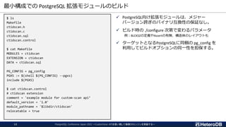 最小構成での PostgreSQL 拡張モジュールのビルド
$ ls
Makefile
ctidscan.h
ctidscan.c
ctidscan.sql
ctidscan.control
$ cat Makefile
MODULES = ctidscan
EXTENSION = ctidscan
DATA = ctidscan.sql
PG_CONFIG = pg_config
PGXS := $(shell $(PG_CONFIG) --pgxs)
include $(PGXS)
$ cat ctidscan.control
# ctidscan extension
comment = 'example module for custom-scan api’
default_version = '1.0'
module_pathname = '$libdir/ctidscan'
relocatable = true
✓ PostgreSQL向け拡張モジュールは、メジャー
バージョン跨ぎのバイナリ互換性の保証なし。
✓ ビルド時の ./configure 次第で変わるパラメータ
例：BLCKSZの定義やAssertの有無、構造体のレイアウトも
✓ ターゲットとなるPostgreSQLに同梱の pg_config を
利用してビルドオプションの同一性を担保する。
PostgreSQL Conference Japan 2022 ～CustomScan APIを使い倒して俺様DBエンジンを実装する～
12
 