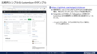 比較的シンプルな CustomScan のサンプル
PostgreSQL Conference Japan 2022 ～CustomScan APIを使い倒して俺様DBエンジンを実装する～
14
▌https://github.com/kaigai/ctidscan
 検索条件に ctid システム列(*)に対する大小比較を含む
場合、明らかにマッチしないブロックを読み飛ばす。
 PostgreSQL v14で対応した TidRangeScan と同等だが、
CustomScan APIの提案時には 意味のある拡張モジュール
だった。
✓ (*) ctidシステム列は、タプルの存在するブロック番号と
アイテム番号を示す。
 