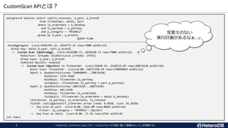 CustomScan APIとは？
postgres=# explain select sum(lo_revenue), d_year, p_brand1
from flineorder, date1, part
where lo_orderdate = d_datekey
and lo_partkey = p_partkey
and p_category = 'MFGR#12’
group by d_year, p_brand1;
QUERY PLAN
-----------------------------------------------------------------------------------------------------
HashAggregate (cost=3656703.22..3656773.22 rows=7000 width=22)
Group Key: date1.d_year, part.p_brand1
-> Custom Scan (GpuPreAgg) (cost=3656580.72..3656650.72 rows=7000 width=22)
Reduction: GroupBy (Global+Local [nrooms: 1974])
Group keys: d_year, p_brand1
Combined GpuJoin: enabled
-> Custom Scan (GpuJoin) on flineorder (cost=16028.65..3638534.69 rows=28873638 width=18)
Outer Scan: flineorder (cost=0.00..10277198.49 rows=720040849 width=12)
Depth 1: GpuHashJoin(nrows 720040849...28873638)
HashSize: 1135.95KB
HashKeys: flineorder.lo_partkey
JoinQuals: (flineorder.lo_partkey = part.p_partkey)
Depth 2: GpuHashJoin(nrows 28873638...28873638)
HashSize: 442.11KB
HashKeys: flineorder.lo_orderdate
JoinQuals: (flineorder.lo_orderdate = date1.d_datekey)
referenced: lo_partkey, lo_orderdate, lo_revenue
files0: /opt/pgdata14/f_lineorder.arrow (read: 8.05GB, size: 81.81GB)
-> Seq Scan on part (cost=0.00..5426.00 rows=8020 width=14)
Filter: (p_category = 'MFGR#12'::bpchar)
-> Seq Scan on date1 (cost=0.00..72.56 rows=2556 width=8)
(21 rows)
見覚えのない
実行計画があるなぁ…。
PostgreSQL Conference Japan 2022 ～CustomScan APIを使い倒して俺様DBエンジンを実装する～
2
 