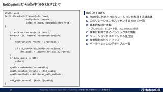 RelOptInfoから条件句を抜き出す
PostgreSQL Conference Japan 2022 ～CustomScan APIを使い倒して俺様DBエンジンを実装する～
21
static void
SetCtidScanPath(PlannerInfo *root,
RelOptInfo *baserel,
Index rtindex, RangeTblEntry *rte)
{
:
/* walk on the restrict info */
foreach (lc, baserel->baserestrictinfo)
{
RestrictInfo *rinfo = lfirst(lc);
if (IS_SUPPORTED_EXPR(rino->clause))
dev_quals = lappend(dev_quals, rinfo);
}
if (dev_quals == NIL)
return;
:
cpath = makeNode(CustomPath);
cpath->custom_private = ctid_quals;
cpath->methods = &ctidscan_path_methods;
:
add_path(baserel, (Path *)cpath);
}
▌RelOptInfo
 FROM行に列挙されたリレーションを表現する構造体
 このリレーションをスキャンする Path の一覧
 基本的な統計情報
✓ ブロック数、レコード数、ALL_VISIBLEの割合
 検索に利用できるインデックスの情報
 リレーションをスキャンする条件句
 被参照列のビットマップ
 パーティションの子テーブル一覧
 