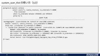 custom_scan_tlist の使い方（1/2）
PostgreSQL Conference Japan 2022 ～CustomScan APIを使い倒して俺様DBエンジンを実装する～
23
postgres=# explain verbose
select count(*), sum(lo_revenue), lo_orderdate % 10000
from lineorder
where lo_orderdate between 19950101 and 19950331
group by 3;
QUERY PLAN
-----------------------------------------------------------------------------------------------------
HashAggregate (cost=1155141.38..1155177.47 rows=2406 width=44)
Output: count(*), sum(lo_revenue), ((lo_orderdate % 10000))
Group Key: ((lineorder.lo_orderdate % 10000))
-> Custom Scan (GpuScan) on public.lineorder (cost=11355.56..1140071.00 rows=2009384 width=10)
Output: ((lo_orderdate % 10000)), lo_revenue
GPU Projection: (lineorder.lo_orderdate % 10000), lineorder.lo_revenue
GPU Filter: ((lineorder.lo_orderdate >= 19950101) AND (lineorder.lo_orderdate <= 19950331))
GPU Preference: GPU0 (NVIDIA A100-PCIE-40GB)
Kernel Source: /var/lib/pgdata/pgsql_tmp/pgsql_tmp_strom_3737600.12.gpu
(9 rows)
 