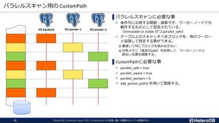 パラレルスキャン用の CustomPath
PostgreSQL Conference Japan 2022 ～CustomScan APIを使い倒して俺様DBエンジンを実装する～
26
▌パラレルスキャンに必要な事
✓ 条件句に出現する関数・演算子が、ワーカーノードでも
動作するものとして宣言されている。
（immutable or stable かつ parallel_safe）
✓ テーブル上のスキャンすべきブロックを、他のワーカー
と協調して特定する事ができる。
 重複して同じブロックを読み出さない
 共有メモリ（後述のDSM）を利用して、ワーカーノードと
読出し位置を調整する。
▌CustomPathに必要な事
✓ parallel_safe = true
✓ parallel_aware = true
✓ parallel_workers > 0
✓ add_partial_path() を用いて登録する。
PG backend PG worker-1 PG worker-2
 