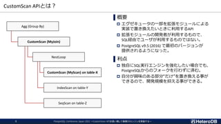 CustomScan APIとは？
▌概要
 エグゼキュータの一部を拡張モジュールによる
実装で置き換えたいときに利用するAPI
 拡張モジュールの開発者が利用するもので、
SQL経由でユーザが利用するものではない。
 PostgreSQL v9.5 (2016) で最初のバージョンが
提供されるようになった。
▌利点
 独自にSQL実行エンジンを強化したい場合でも、
PostgreSQLからのフォークを行わずに済む。
 自分が興味のある部分“だけ”を置き換える事が
できるので、開発規模を抑える事ができる。
IndexScan on table-Y
CustomScan (MyScan) on table-X
CustomScan (MyJoin)
Agg (Group By)
NestLoop
SeqScan on table-Z
PostgreSQL Conference Japan 2022 ～CustomScan APIを使い倒して俺様DBエンジンを実装する～
3
 