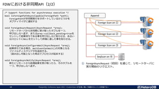 FDWにおける非同期API（2/2）
PostgreSQL Conference Japan 2022 ～CustomScan APIを使い倒して俺様DBエンジンを実装する～
43
/* Support functions for asynchronous execution */
bool IsForeignPathAsyncCapable(ForeignPath *path);
ForeignPathが非同期実行をサポートしているかどうかを
オプティマイザに通知する
void ForeignAsyncRequest(AsyncRequest *areq);
リモートサーバから非同期に受け取ったタプルを一つ、
呼び出し元へ返す、またはareq->callback_pending=trueを
セットして結果待ちである事を呼び出し元に知らせる、あるい
はスロットにNULLをセットして終端に達した事を知らせる。
void ForeignAsyncConfigureWait(AsyncRequest *areq);
結果待ちである場合、WaitEventSetWait()の対象となる
ファイルディスクリプタを追加する。
（読み出し可能となった時点でプロセスが起床する）
void ForeignAsyncNotify(AsyncRequest *areq);
新たにリモートから処理結果を受け取ったら、そのタプルを
一つ、呼び出し元へ返す。
① ForeignAsyncRequest（初回）を通じて、リモートサーバに
実行開始のリクエスト。
Append
Foreign Scan on ①
Foreign Scan on ②
Foreign Scan on ③
SeqScan on ④
 