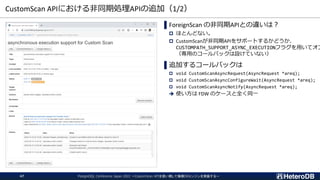 CustomScan APIにおける非同期処理APIの追加（1/2）
PostgreSQL Conference Japan 2022 ～CustomScan APIを使い倒して俺様DBエンジンを実装する～
47
▌ForeignScan の非同期APIとの違いは？
 ほとんどない。
 CustomScanが非同期APIをサポートするかどうか、
CUSTOMPATH_SUPPORT_ASYNC_EXECUTIONフラグを用いてオプ
（専用のコールバックは設けていない）
▌追加するコールバックは
 void CustomScanAsyncRequest(AsyncRequest *areq);
 void CustomScanAsyncConfigureWait(AsyncRequest *areq);
 void CustomScanAsyncNotify(AsyncRequest *areq);
➔ 使い方は FDW のケースと全く同一
 
