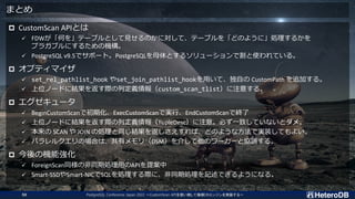 まとめ
 CustomScan APIとは
✓ FDWが「何を」テーブルとして見せるのかに対して、テーブルを「どのように」処理するかを
プラガブルにするための機構。
✓ PostgreSQL v9.5でサポート。PostgreSQLを母体とするソリューションで割と使われている。
 オプティマイザ
✓ set_rel_pathlist_hook やset_join_pathlist_hookを用いて、独自の CustomPath を追加する。
✓ 上位ノードに結果を返す際の列定義情報（custom_scan_tlist）に注意する。
 エグゼキュータ
✓ BeginCustomScanで初期化、ExecCustomScanで実行、EndCustomScanで終了
✓ 上位ノードに結果を返す際の列定義情報（TupleDesc）に注意。必ず一致していないとダメ。
✓ 本来の SCAN や JOIN の処理と同じ結果を返しさえすれば、どのような方法で実装してもよい。
✓ パラレルクエリの場合は、共有メモリ（DSM）を介して他のワーカーと協調する。
 今後の機能強化
✓ ForeignScan同様の非同期処理用のAPIを提案中
✓ Smart-SSDやSmart-NICでSQLを処理する際に、非同期処理を記述できるようになる。
PostgreSQL Conference Japan 2022 ～CustomScan APIを使い倒して俺様DBエンジンを実装する～
50
 