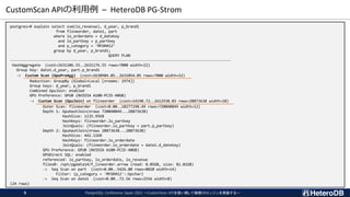 CustomScan APIの利用例 – HeteroDB PG-Strom
postgres=# explain select sum(lo_revenue), d_year, p_brand1
from flineorder, date1, part
where lo_orderdate = d_datekey
and lo_partkey = p_partkey
and p_category = 'MFGR#12’
group by d_year, p_brand1;
QUERY PLAN
-----------------------------------------------------------------------------------------------------
HashAggregate (cost=2631106.55..2631176.55 rows=7000 width=22)
Group Key: date1.d_year, part.p_brand1
-> Custom Scan (GpuPreAgg) (cost=2630984.05..2631054.05 rows=7000 width=22)
Reduction: GroupBy (Global+Local [nrooms: 1974])
Group keys: d_year, p_brand1
Combined GpuJoin: enabled
GPU Preference: GPU0 (NVIDIA A100-PCIE-40GB)
-> Custom Scan (GpuJoin) on flineorder (cost=14190.72..2612938.03 rows=28873638 width=18)
Outer Scan: flineorder (cost=0.00..10277198.49 rows=720040849 width=12)
Depth 1: GpuHashJoin(nrows 720040849...28873638)
HashSize: 1135.95KB
HashKeys: flineorder.lo_partkey
JoinQuals: (flineorder.lo_partkey = part.p_partkey)
Depth 2: GpuHashJoin(nrows 28873638...28873638)
HashSize: 442.11KB
HashKeys: flineorder.lo_orderdate
JoinQuals: (flineorder.lo_orderdate = date1.d_datekey)
GPU Preference: GPU0 (NVIDIA A100-PCIE-40GB)
GPUDirect SQL: enabled
referenced: lo_partkey, lo_orderdate, lo_revenue
files0: /opt/pgdata14/f_lineorder.arrow (read: 8.05GB, size: 81.81GB)
-> Seq Scan on part (cost=0.00..5426.00 rows=8020 width=14)
Filter: (p_category = 'MFGR#12'::bpchar)
-> Seq Scan on date1 (cost=0.00..72.56 rows=2556 width=8)
(24 rows)
PostgreSQL Conference Japan 2022 ～CustomScan APIを使い倒して俺様DBエンジンを実装する～
8
 