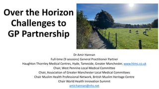 Over the Horizon
Challenges to
GP Partnership
Dr Amir Hannan
Full-time (9 sessions) General Practitioner Partner
Haughton Thornley Medical Centres, Hyde, Tameside, Greater Manchester, www.htmc.co.uk
Chair, West Pennine Local Medical Committee
Chair, Association of Greater Manchester Local Medical Committees
Chair Muslim Health Professional Network, British Muslim Heritage Centre
Chair World Health Innovation Summit
amir.hannan@nhs.net
 