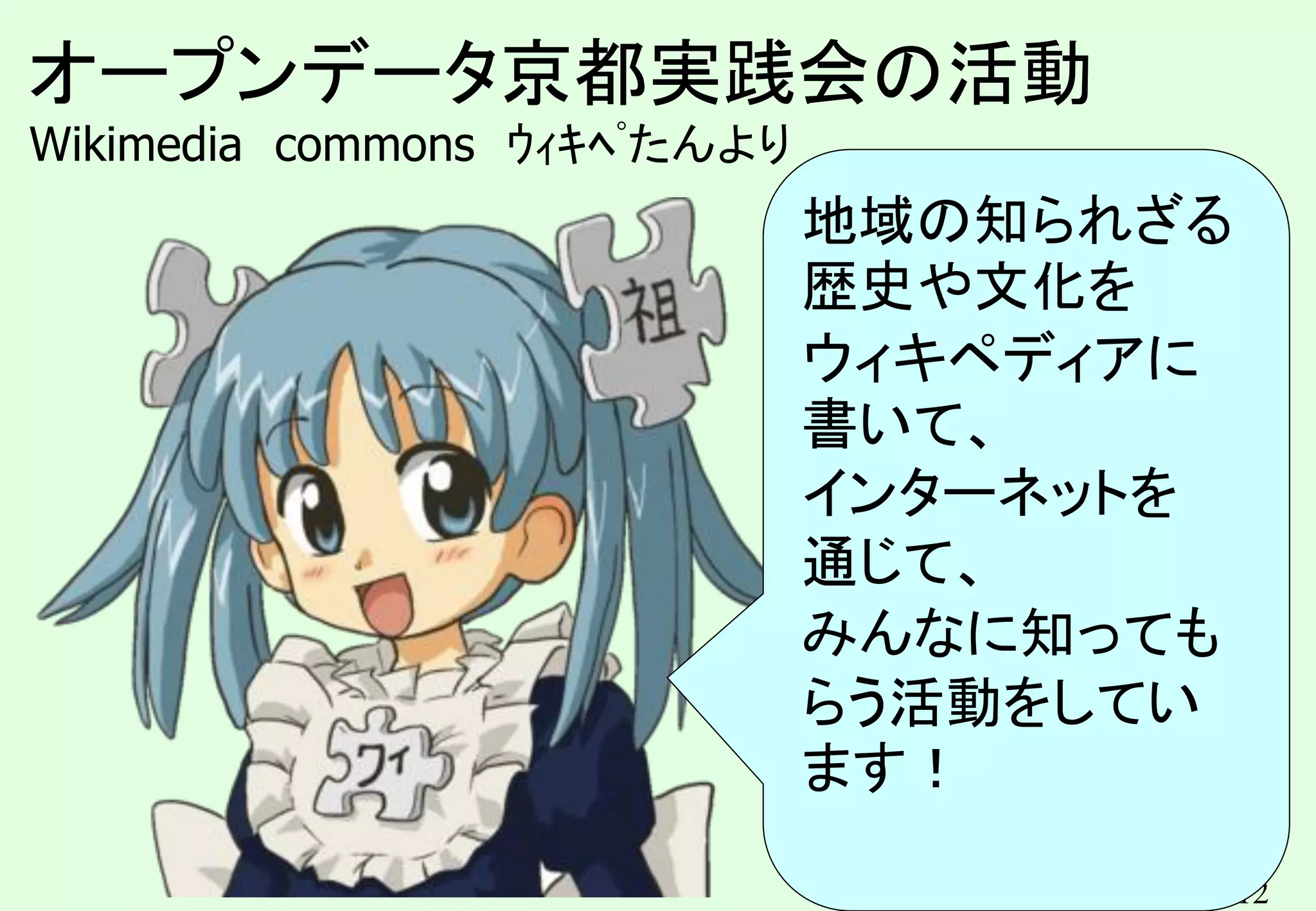 12
オープンデータ京都実践会の活動
Wikimedia commons ｳｨｷﾍﾟたんより
地域の知られざる
歴史や文化を
ウィキペディアに
書いて、
インターネットを
通じて、
みんなに知っても
らう活動をしてい
ます！
 