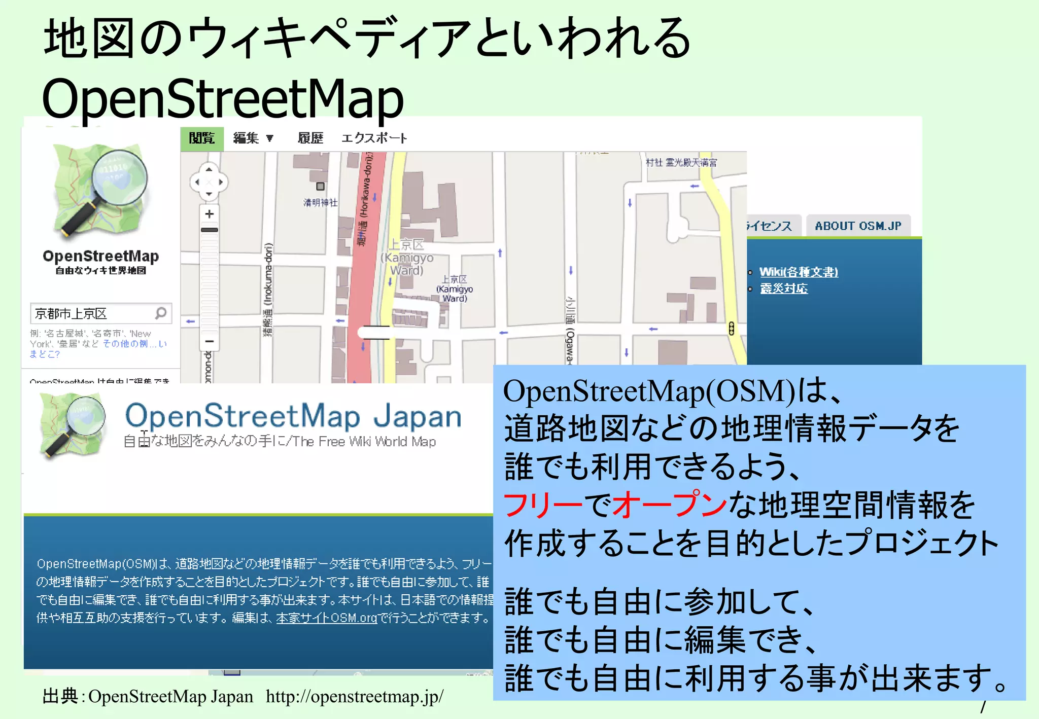 7
地図のウィキペディアといわれる
OpenStreetMap
出典：OpenStreetMap Japan http://openstreetmap.jp/
OpenStreetMap(OSM)は、
道路地図などの地理情報データを
誰でも利用できるよう、
フリーでオープンな地理空間情報を
作成することを目的としたプロジェクト
誰でも自由に参加して、
誰でも自由に編集でき、
誰でも自由に利用する事が出来ます。
 