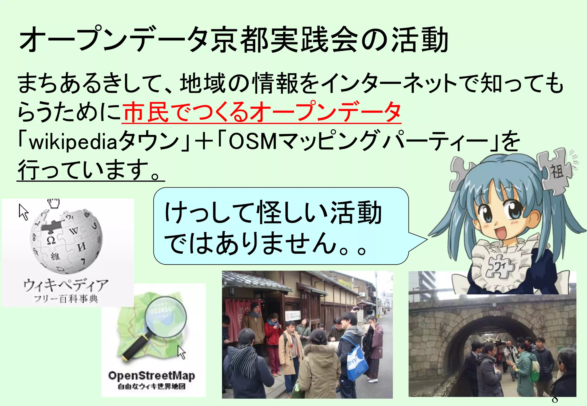 8
8
まちあるきして、地域の情報をインターネットで知っても
らうために市民でつくるオープンデータ
「wikipediaタウン」＋「OSMマッピングパーティー」を
行っています。
オープンデータ京都実践会の活動
けっして怪しい活動
ではありません。。
 