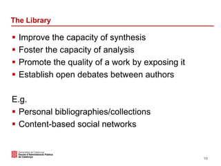 The Library
 Improve the capacity of synthesis
 Foster the capacity of analysis
 Promote the quality of a work by exposing it
 Establish open debates between authors
E.g.
 Personal bibliographies/collections
 Content-based social networks
10
 