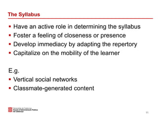 The Syllabus
 Have an active role in determining the syllabus
 Foster a feeling of closeness or presence
 Develop immediacy by adapting the repertory
 Capitalize on the mobility of the learner
E.g.
 Vertical social networks
 Classmate-generated content
11
 