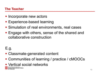 The Teacher
 Incorporate new actors
 Experience-based learning
 Simulation of real environments, real cases
 Engage with others, sense of the shared and
collaborative construction
E.g.
 Classmate-generated content
 Communities of learning / practice / cMOOCs
 Vertical social networks
13
 