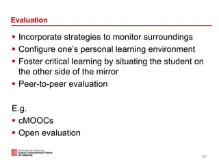 Evaluation
 Incorporate strategies to monitor surroundings
 Configure one’s personal learning environment
 Foster critical learning by situating the student on
the other side of the mirror
 Peer-to-peer evaluation
E.g.
 cMOOCs
 Open evaluation
14
 
