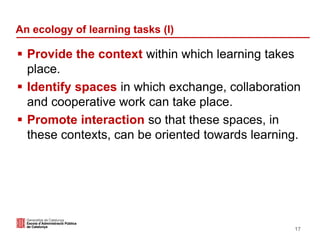 An ecology of learning tasks (I)
 Provide the context within which learning takes
place.
 Identify spaces in which exchange, collaboration
and cooperative work can take place.
 Promote interaction so that these spaces, in
these contexts, can be oriented towards learning.
17
 