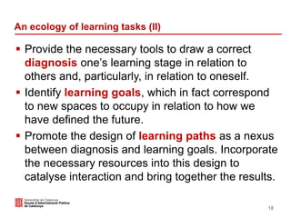 An ecology of learning tasks (II)
 Provide the necessary tools to draw a correct
diagnosis one’s learning stage in relation to
others and, particularly, in relation to oneself.
 Identify learning goals, which in fact correspond
to new spaces to occupy in relation to how we
have defined the future.
 Promote the design of learning paths as a nexus
between diagnosis and learning goals. Incorporate
the necessary resources into this design to
catalyse interaction and bring together the results.
18
 