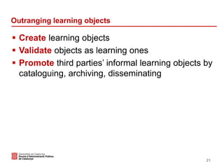 Outranging learning objects
 Create learning objects
 Validate objects as learning ones
 Promote third parties’ informal learning objects by
cataloguing, archiving, disseminating
21
 