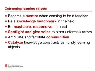 Outranging learning objects
 Become a mentor when ceasing to be a teacher
 Be a knowledge benchmark in the field
 Be reachable, responsive, at hand
 Spotlight and give voice to other (informal) actors
 Articulate and facilitate communities
 Catalyze knowledge constructs as handy learning
objects
22
 