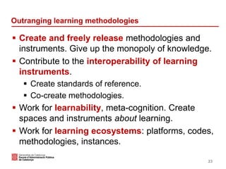 Outranging learning methodologies
 Create and freely release methodologies and
instruments. Give up the monopoly of knowledge.
 Contribute to the interoperability of learning
instruments.
 Create standards of reference.
 Co-create methodologies.
 Work for learnability, meta-cognition. Create
spaces and instruments about learning.
 Work for learning ecosystems: platforms, codes,
methodologies, instances.
23
 