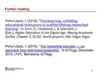 Further reading
Peña-López, I. (2018). “Translearning: unfolding
educational institutions to scaffold lifelong networked
learning”. In Zorn, A., Haywood, J. & Glachant, J.
(Eds.), Higher Education in the Digital Age. Moving Academia
Online, Chapter 3, 55-82. Northampton, MA: Edgar Elgar.
Peña-López, I. (2015). “The networked educator — an
approach from distributed leadership”. In ICTlogy, December
2015, (147). Barcelona: ICTlogy.
25
 