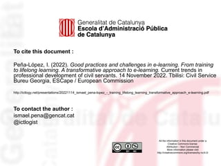 To cite this document :
Peña-López, I. (2022). Good practices and challenges in e-learning. From training
to lifelong learning. A transformative approach to e-learning. Current trends in
professional development of civil servants. 14 November 2022. Tbilisi: Civil Service
Bureu Georgia, ESCape / European Commission
http://ictlogy.net/presentations/20221114_ismael_pena-lopez_-_training_lifelong_learning_transformative_approach_e-learning.pdf
To contact the author :
ismael.pena@gencat.cat
@ictlogist
All the information in this document under a
Creative Commons license:
Attribution – Non Commercial
More information please visit
http://creativecommons.org/licenses/by-nc/4.0/
 