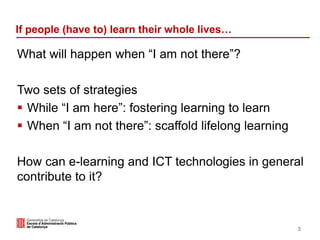 If people (have to) learn their whole lives…
What will happen when “I am not there”?
Two sets of strategies
 While “I am here”: fostering learning to learn
 When “I am not there”: scaffold lifelong learning
How can e-learning and ICT technologies in general
contribute to it?
3
 