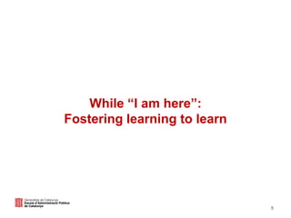 5
While “I am here”:
Fostering learning to learn
 