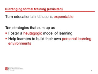 Outranging formal training (revisited)
Turn educational institutions expendable
Ten strategies that sum up as
 Foster a heutagogic model of learning
 Help learners to build their own personal learning
environments
6
 