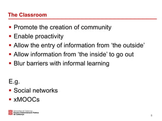 The Classroom
 Promote the creation of community
 Enable proactivity
 Allow the entry of information from ‘the outside’
 Allow information from ‘the inside’ to go out
 Blur barriers with informal learning
E.g.
 Social networks
 xMOOCs
8
 
