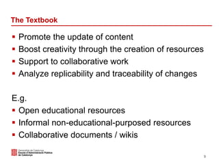 The Textbook
 Promote the update of content
 Boost creativity through the creation of resources
 Support to collaborative work
 Analyze replicability and traceability of changes
E.g.
 Open educational resources
 Informal non-educational-purposed resources
 Collaborative documents / wikis
9
 