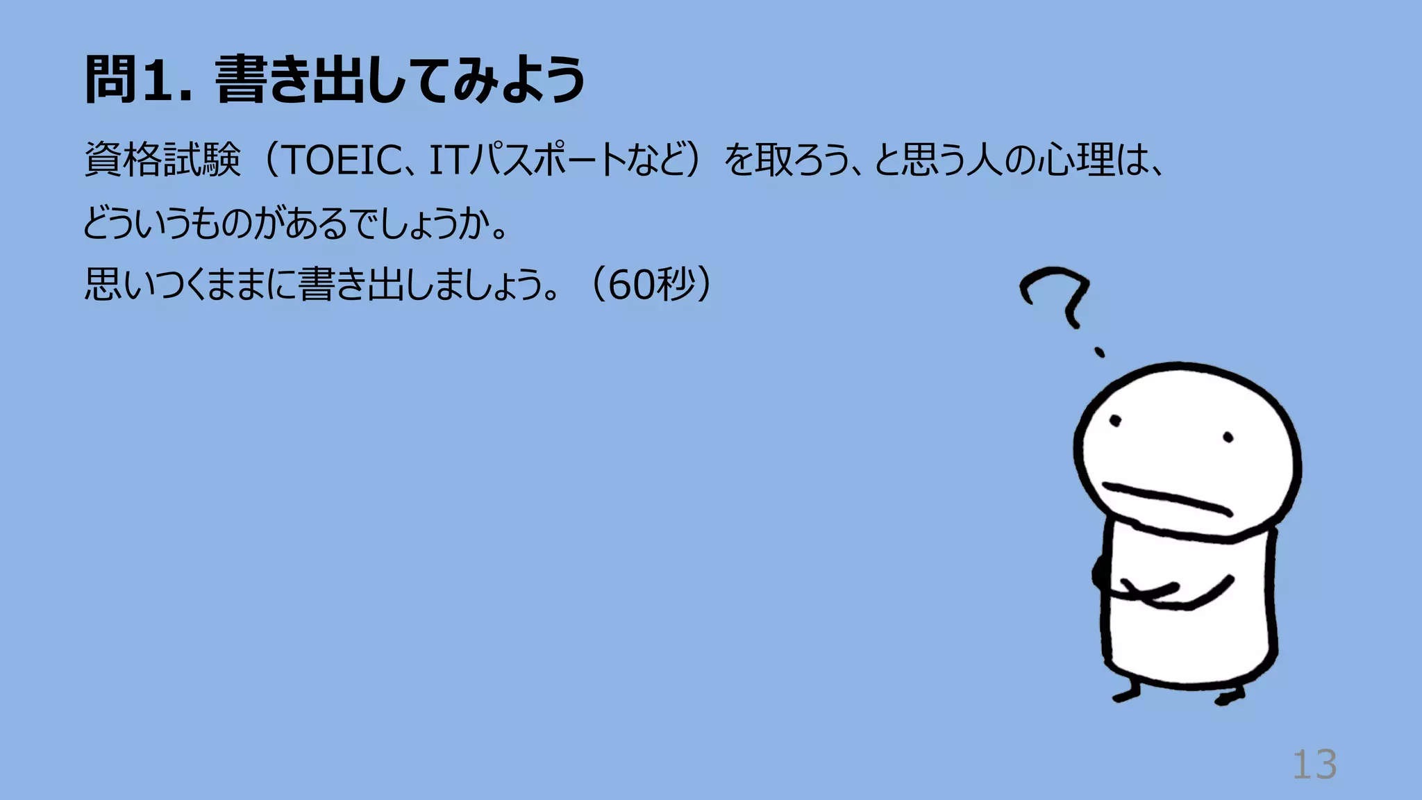 問1. 書き出してみよう
13
資格試験（TOEIC、ITパスポートなど）を取ろう、と思う⼈の⼼理は、
どういうものがあるでしょうか。
思いつくままに書き出しましょう。（60秒）
 