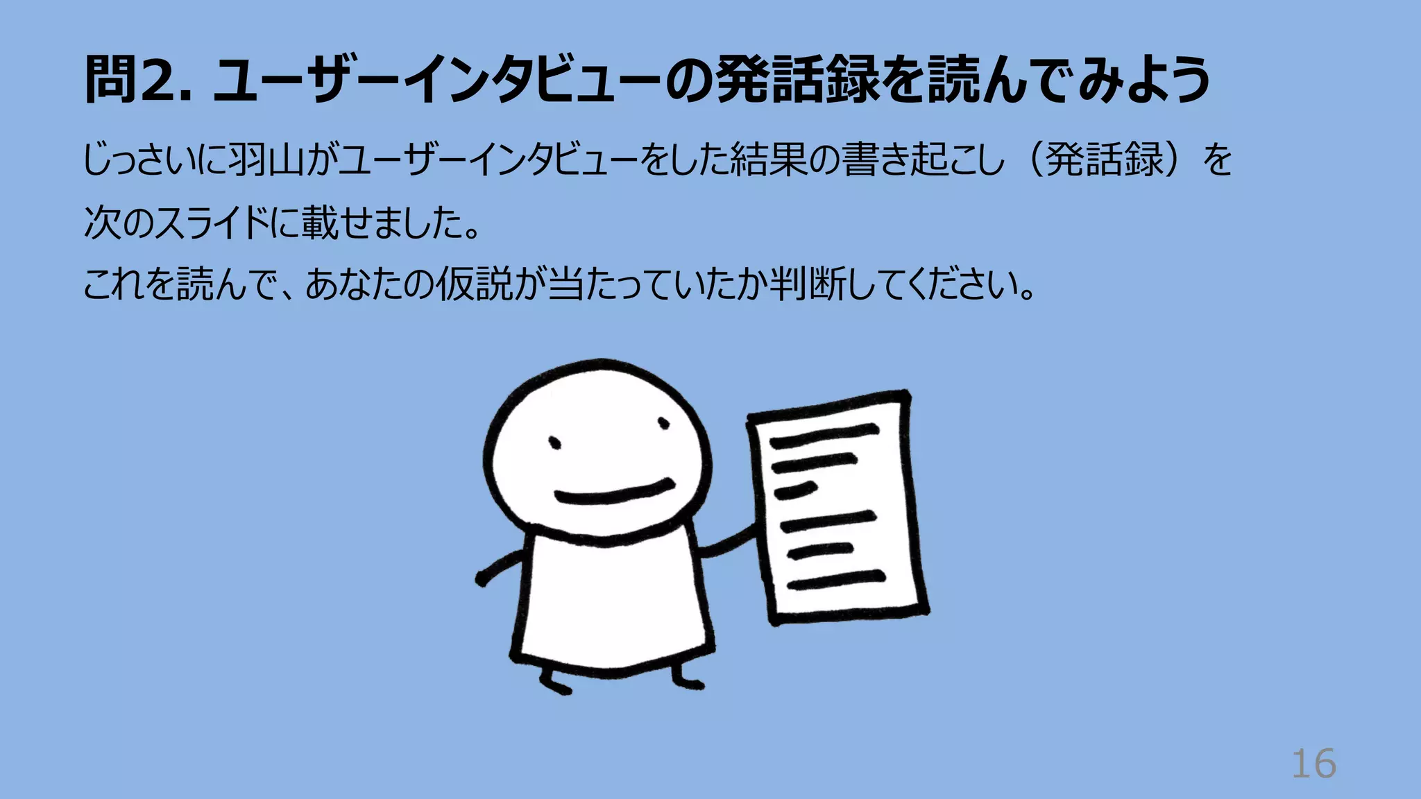 問2. ユーザーインタビューの発話録を読んでみよう
16
じっさいに⽻⼭がユーザーインタビューをした結果の書き起こし（発話録）を
次のスライドに載せました。
これを読んで、あなたの仮説が当たっていたか判断してください。
 