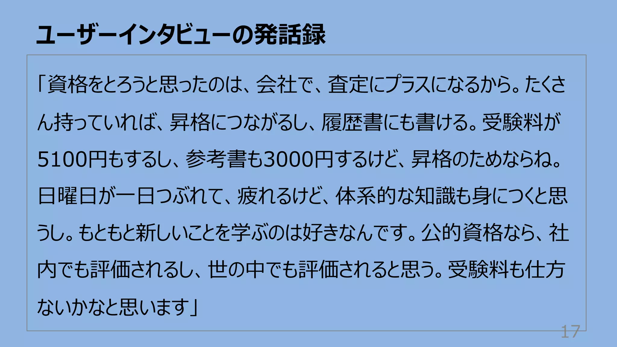 ユーザーインタビューの発話録
17
「資格をとろうと思ったのは、会社で、査定にプラスになるから。たくさ
ん持っていれば、昇格につながるし、履歴書にも書ける。受験料が
5100円もするし、参考書も3000円するけど、昇格のためならね。
⽇曜⽇が⼀⽇つぶれて、疲れるけど、体系的な知識も⾝につくと思
うし。もともと新しいことを学ぶのは好きなんです。公的資格なら、社
内でも評価されるし、世の中でも評価されると思う。受験料も仕⽅
ないかなと思います」
 