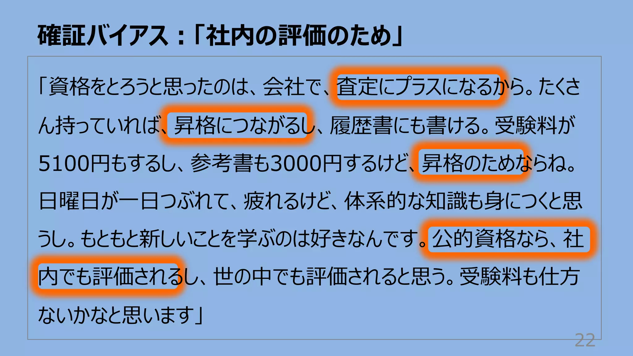 確証バイアス︓「社内の評価のため」
22
「資格をとろうと思ったのは、会社で、査定にプラスになるから。たくさ
ん持っていれば、昇格につながるし、履歴書にも書ける。受験料が
5100円もするし、参考書も3000円するけど、昇格のためならね。
⽇曜⽇が⼀⽇つぶれて、疲れるけど、体系的な知識も⾝につくと思
うし。もともと新しいことを学ぶのは好きなんです。公的資格なら、社
内でも評価されるし、世の中でも評価されると思う。受験料も仕⽅
ないかなと思います」
 