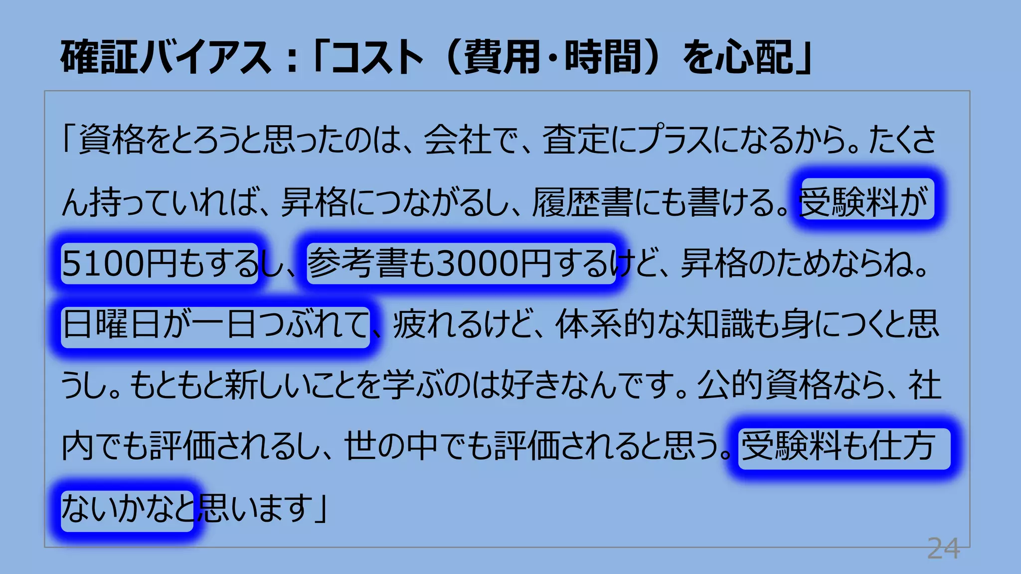 「資格をとろうと思ったのは、会社で、査定にプラスになるから。たくさ
ん持っていれば、昇格につながるし、履歴書にも書ける。受験料が
5100円もするし、参考書も3000円するけど、昇格のためならね。
⽇曜⽇が⼀⽇つぶれて、疲れるけど、体系的な知識も⾝につくと思
うし。もともと新しいことを学ぶのは好きなんです。公的資格なら、社
内でも評価されるし、世の中でも評価されると思う。受験料も仕⽅
ないかなと思います」
確証バイアス︓「コスト（費⽤・時間）を⼼配」
24
 
