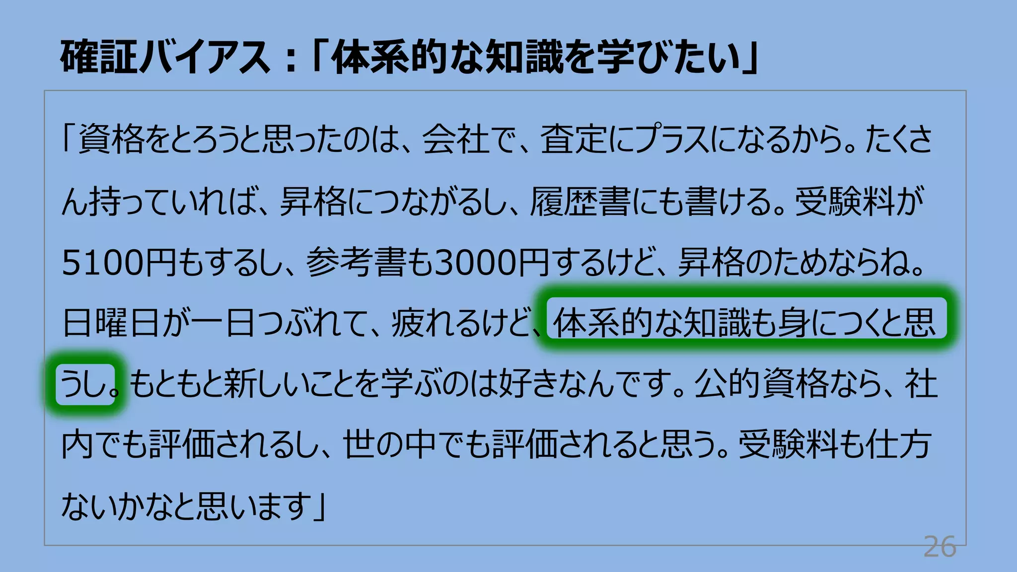 「資格をとろうと思ったのは、会社で、査定にプラスになるから。たくさ
ん持っていれば、昇格につながるし、履歴書にも書ける。受験料が
5100円もするし、参考書も3000円するけど、昇格のためならね。
⽇曜⽇が⼀⽇つぶれて、疲れるけど、体系的な知識も⾝につくと思
うし。もともと新しいことを学ぶのは好きなんです。公的資格なら、社
内でも評価されるし、世の中でも評価されると思う。受験料も仕⽅
ないかなと思います」
確証バイアス︓「体系的な知識を学びたい」
26
 