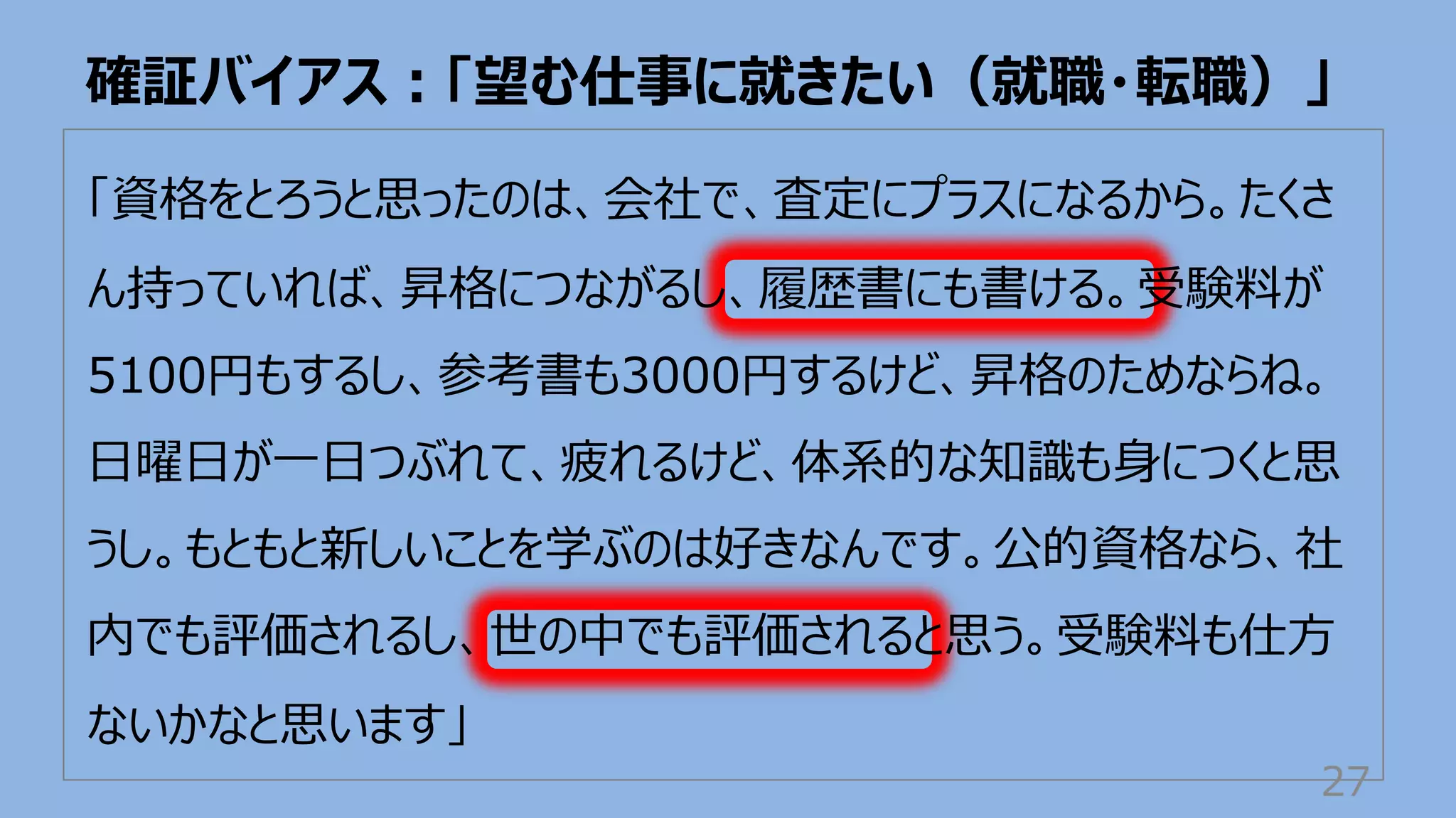 「資格をとろうと思ったのは、会社で、査定にプラスになるから。たくさ
ん持っていれば、昇格につながるし、履歴書にも書ける。受験料が
5100円もするし、参考書も3000円するけど、昇格のためならね。
⽇曜⽇が⼀⽇つぶれて、疲れるけど、体系的な知識も⾝につくと思
うし。もともと新しいことを学ぶのは好きなんです。公的資格なら、社
内でも評価されるし、世の中でも評価されると思う。受験料も仕⽅
ないかなと思います」
確証バイアス︓「望む仕事に就きたい（就職・転職）」
27
 