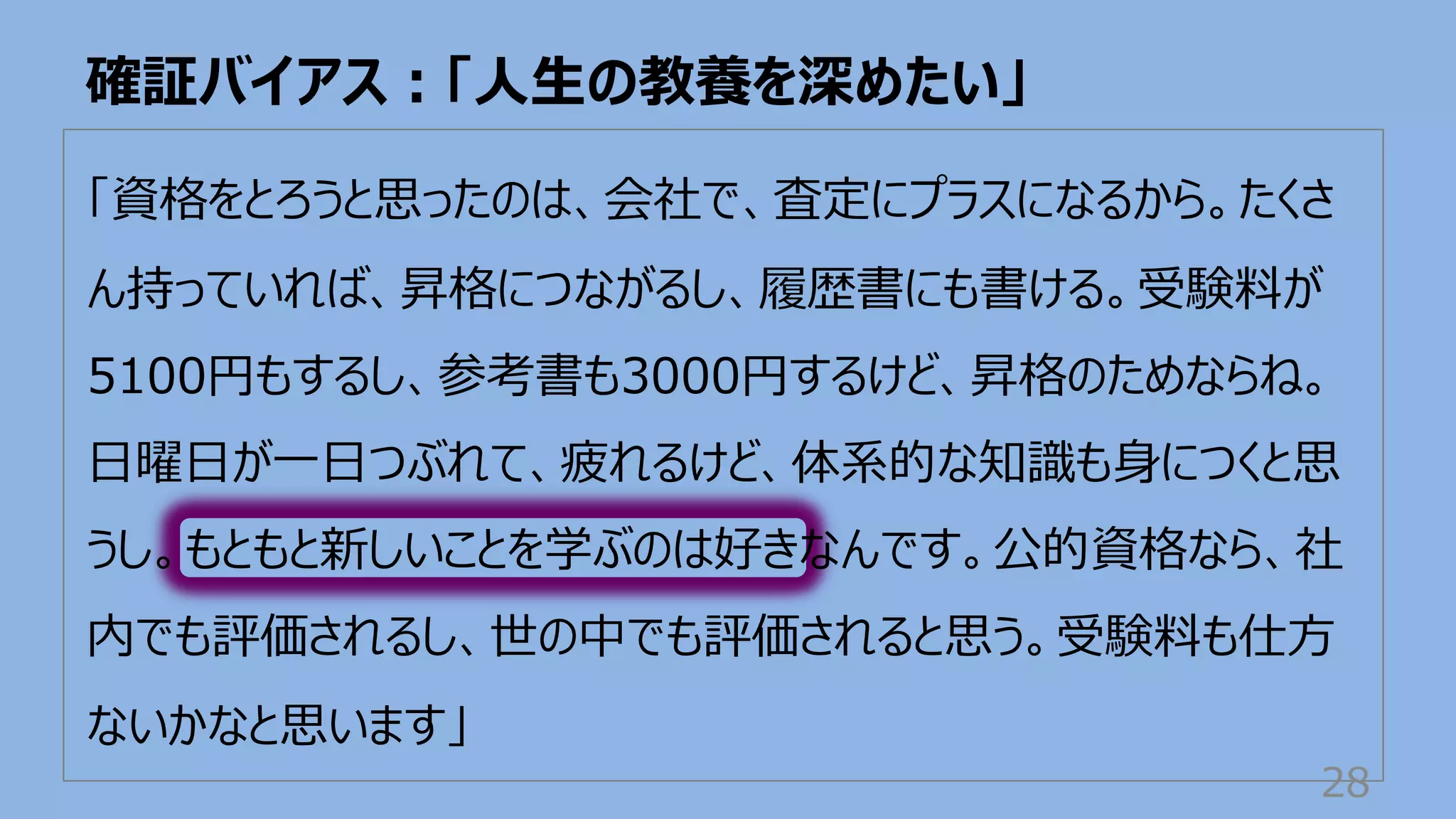 「資格をとろうと思ったのは、会社で、査定にプラスになるから。たくさ
ん持っていれば、昇格につながるし、履歴書にも書ける。受験料が
5100円もするし、参考書も3000円するけど、昇格のためならね。
⽇曜⽇が⼀⽇つぶれて、疲れるけど、体系的な知識も⾝につくと思
うし。もともと新しいことを学ぶのは好きなんです。公的資格なら、社
内でも評価されるし、世の中でも評価されると思う。受験料も仕⽅
ないかなと思います」
確証バイアス︓「⼈⽣の教養を深めたい」
28
 