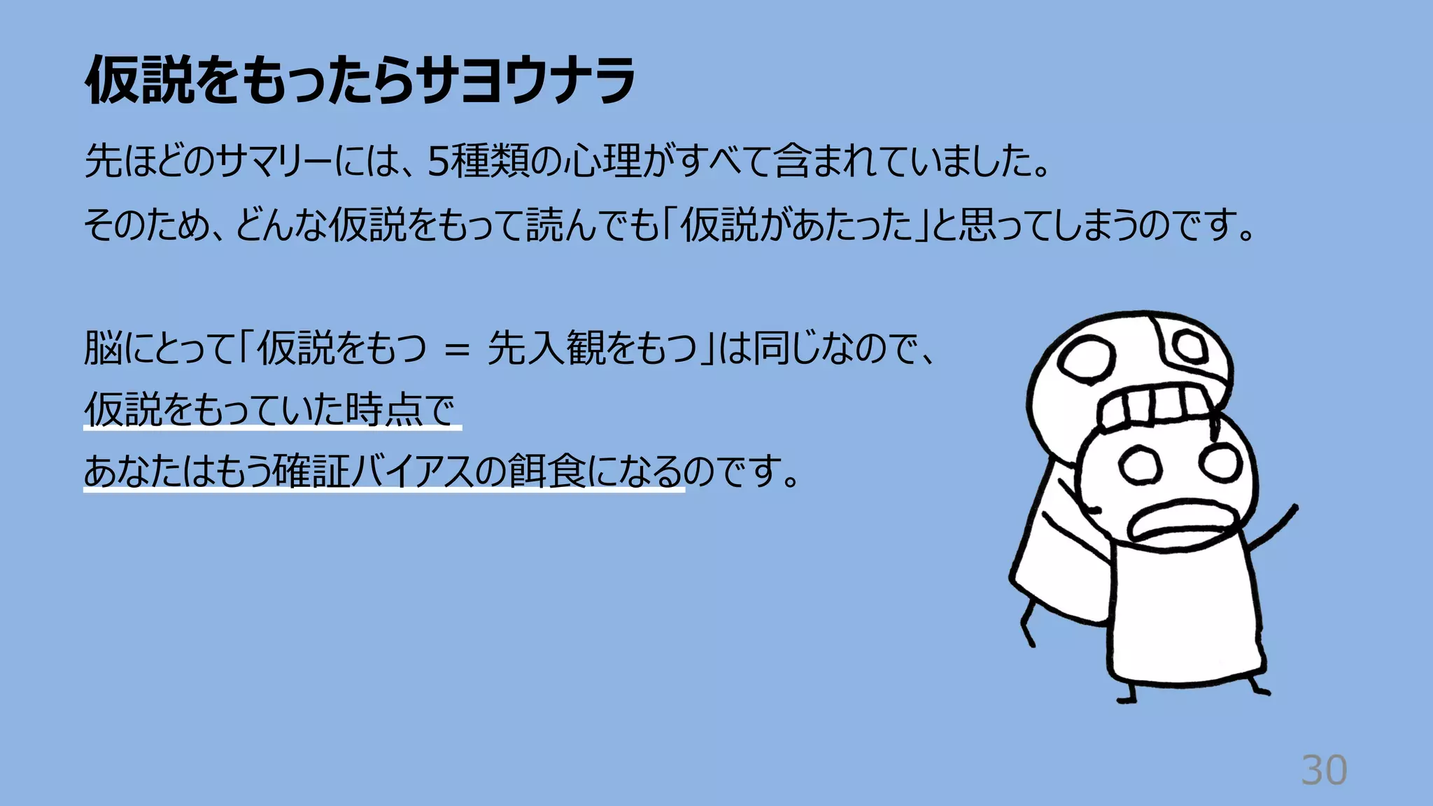 仮説をもったらサヨウナラ
30
先ほどのサマリーには、5種類の⼼理がすべて含まれていました。
そのため、どんな仮説をもって読んでも「仮説があたった」と思ってしまうのです。
脳にとって「仮説をもつ = 先⼊観をもつ」は同じなので、
仮説をもっていた時点で
あなたはもう確証バイアスの餌⾷になるのです。
 